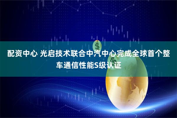 配资中心 光启技术联合中汽中心完成全球首个整车通信性能S级认证