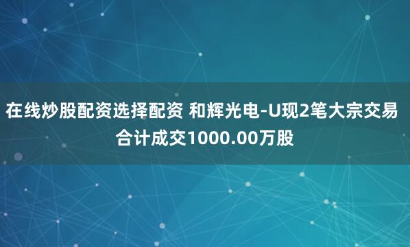在线炒股配资选择配资 和辉光电-U现2笔大宗交易 合计成交1000.00万股