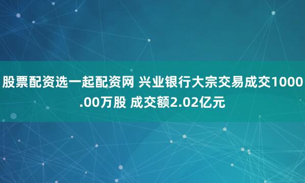 股票配资选一起配资网 兴业银行大宗交易成交1000.00万股 成交额2.02亿元