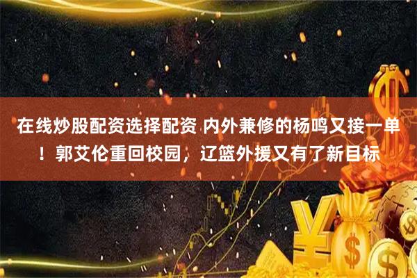 在线炒股配资选择配资 内外兼修的杨鸣又接一单！郭艾伦重回校园，辽篮外援又有了新目标