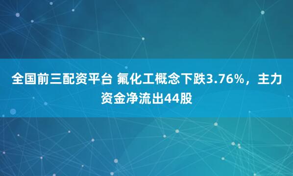 全国前三配资平台 氟化工概念下跌3.76%，主力资金净流出44股