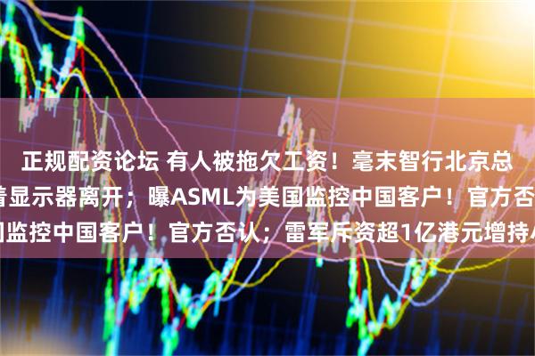 正规配资论坛 有人被拖欠工资！毫末智行北京总部人去楼空，员工抱着显示器离开；曝ASML为美国监控中国客户！官方否认；雷军斥资超1亿港元增持小米