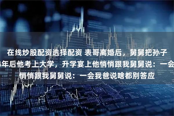 在线炒股配资选择配资 表哥离婚后，舅舅把孙子接到身边抚养，14年后他考上大学，升学宴上他悄悄跟我舅舅说：一会我爸说啥都别答应