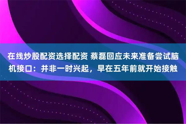 在线炒股配资选择配资 蔡磊回应未来准备尝试脑机接口：并非一时兴起，早在五年前就开始接触